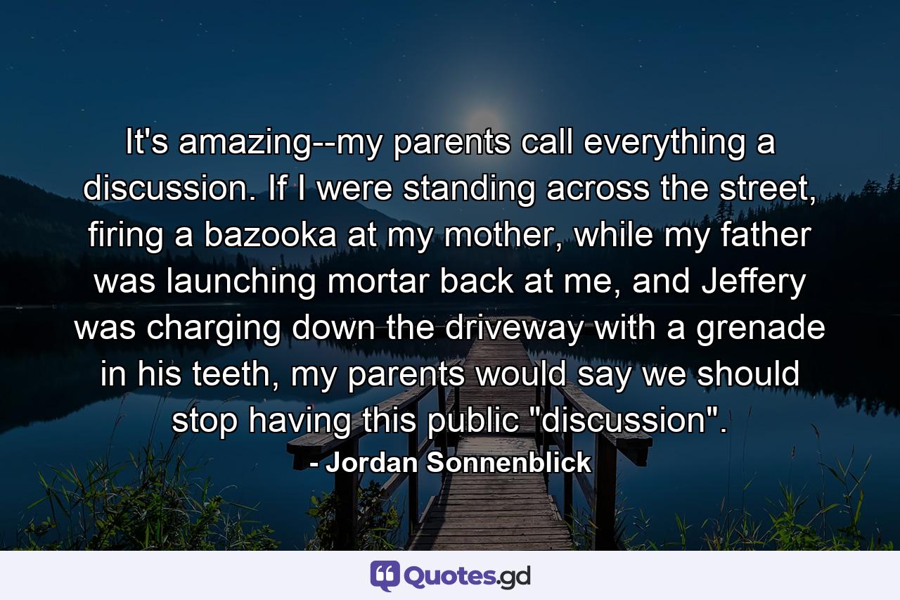 It's amazing--my parents call everything a discussion. If I were standing across the street, firing a bazooka at my mother, while my father was launching mortar back at me, and Jeffery was charging down the driveway with a grenade in his teeth, my parents would say we should stop having this public 