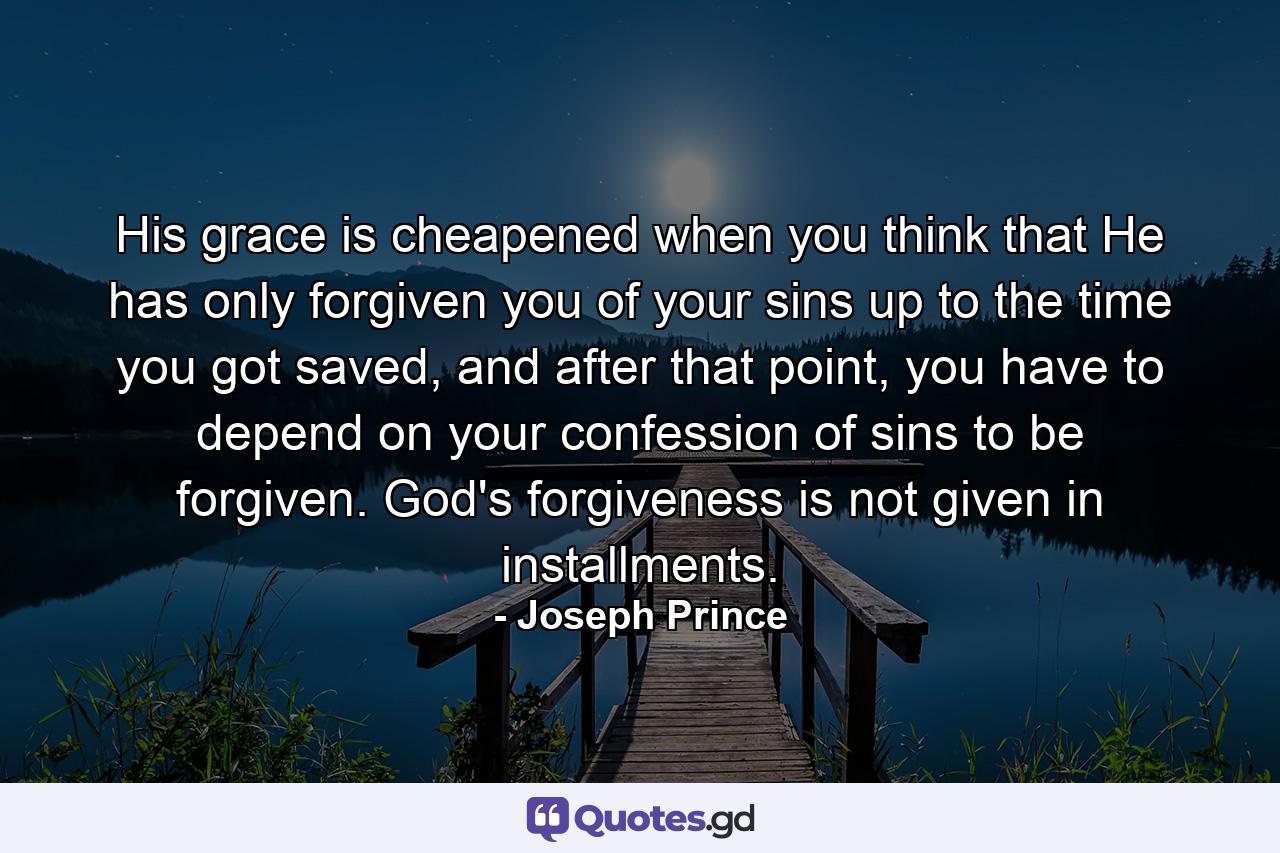 His grace is cheapened when you think that He has only forgiven you of your sins up to the time you got saved, and after that point, you have to depend on your confession of sins to be forgiven. God's forgiveness is not given in installments. - Quote by Joseph Prince