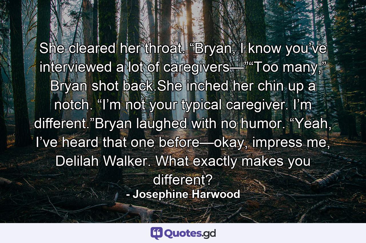 She cleared her throat. “Bryan, I know you’ve interviewed a lot of caregivers—”“Too many,” Bryan shot back.She inched her chin up a notch. “I’m not your typical caregiver. I’m different.”Bryan laughed with no humor. “Yeah, I’ve heard that one before—okay, impress me, Delilah Walker. What exactly makes you different? - Quote by Josephine Harwood