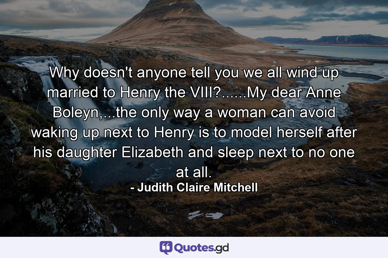 Why doesn't anyone tell you we all wind up married to Henry the VIII?......My dear Anne Boleyn,...the only way a woman can avoid waking up next to Henry is to model herself after his daughter Elizabeth and sleep next to no one at all. - Quote by Judith Claire Mitchell