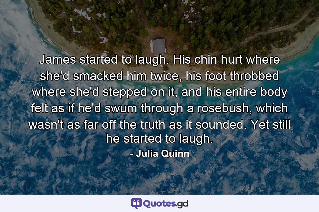 James started to laugh. His chin hurt where she'd smacked him twice, his foot throbbed where she'd stepped on it, and his entire body felt as if he'd swum through a rosebush, which wasn't as far off the truth as it sounded. Yet still he started to laugh. - Quote by Julia Quinn