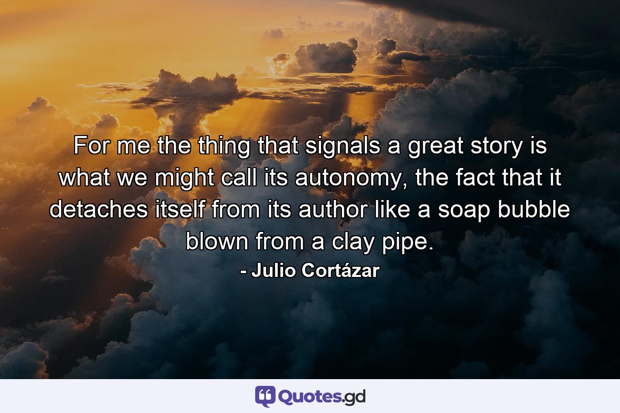 For me the thing that signals a great story is what we might call its autonomy, the fact that it detaches itself from its author like a soap bubble blown from a clay pipe. - Quote by Julio Cortázar