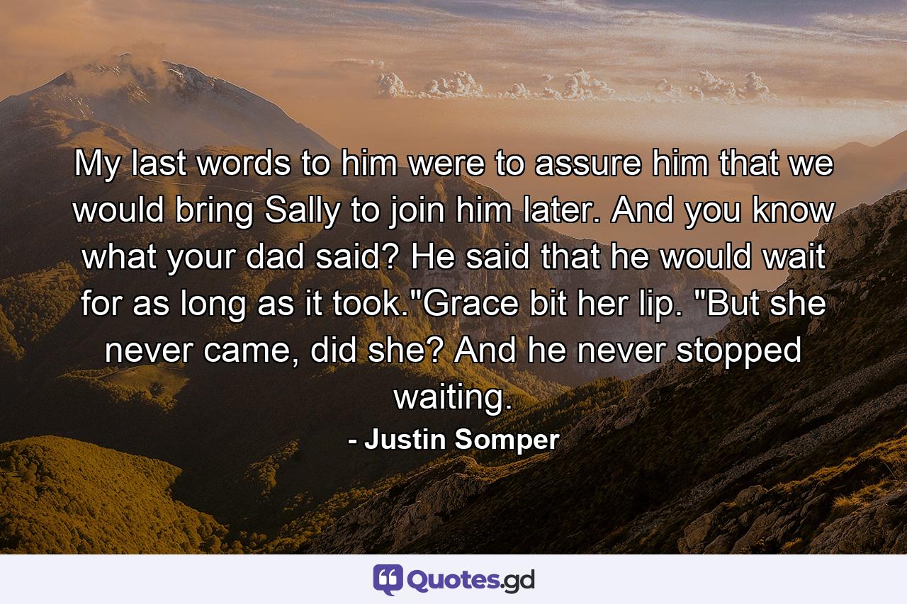 My last words to him were to assure him that we would bring Sally to join him later. And you know what your dad said? He said that he would wait for as long as it took.