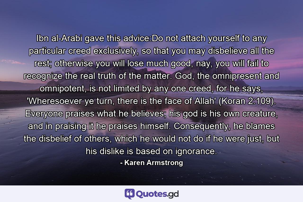 Ibn al-Arabi gave this advice:Do not attach yourself to any particular creed exclusively, so that you may disbelieve all the rest; otherwise you will lose much good, nay, you will fail to recognize the real truth of the matter. God, the omnipresent and omnipotent, is not limited by any one creed, for he says, 'Wheresoever ye turn, there is the face of Allah' (Koran 2:109). Everyone praises what he believes; his god is his own creature, and in praising it he praises himself. Consequently, he blames the disbelief of others, which he would not do if he were just, but his dislike is based on ignorance. - Quote by Karen Armstrong