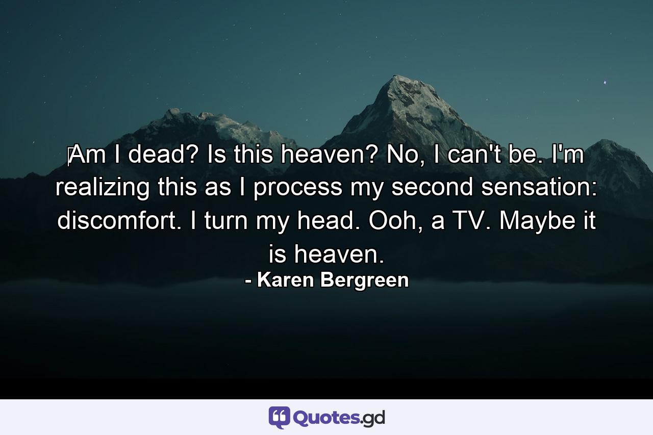 ‪Am I dead? Is this heaven? No, I can't be. I'm realizing this as I process my second sensation: discomfort. I turn my head. Ooh, a TV. Maybe it is heaven. - Quote by Karen Bergreen