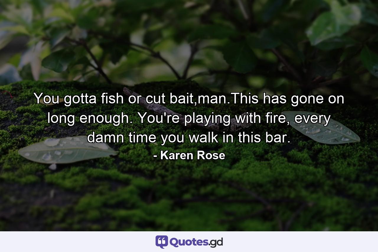 You gotta fish or cut bait,man.This has gone on long enough. You're playing with fire, every damn time you walk in this bar. - Quote by Karen Rose