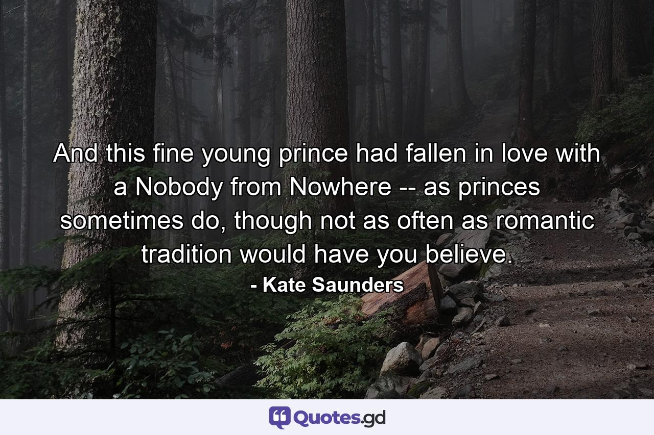 And this fine young prince had fallen in love with a Nobody from Nowhere -- as princes sometimes do, though not as often as romantic tradition would have you believe. - Quote by Kate Saunders