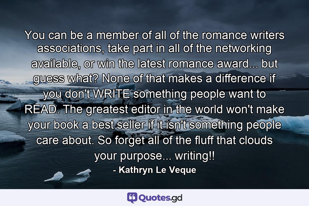 You can be a member of all of the romance writers associations, take part in all of the networking available, or win the latest romance award... but guess what? None of that makes a difference if you don't WRITE something people want to READ. The greatest editor in the world won't make your book a best seller if it isn't something people care about. So forget all of the fluff that clouds your purpose... writing!! - Quote by Kathryn Le Veque