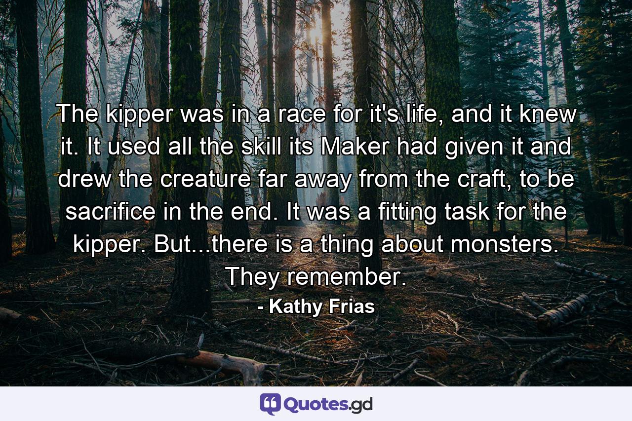 The kipper was in a race for it's life, and it knew it. It used all the skill its Maker had given it and drew the creature far away from the craft, to be sacrifice in the end. It was a fitting task for the kipper. But...there is a thing about monsters. They remember. - Quote by Kathy Frias