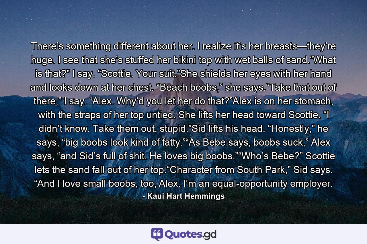 There’s something different about her. I realize it’s her breasts—they’re huge. I see that she’s stuffed her bikini top with wet balls of sand.“What is that?” I say. “Scottie. Your suit.”She shields her eyes with her hand and looks down at her chest. “Beach boobs,” she says.“Take that out of there,” I say. “Alex. Why’d you let her do that?”Alex is on her stomach, with the straps of her top untied. She lifts her head toward Scottie. “I didn’t know. Take them out, stupid.”Sid lifts his head. “Honestly,” he says, “big boobs look kind of fatty.”“As Bebe says, boobs suck,” Alex says, “and Sid’s full of shit. He loves big boobs.”“Who’s Bebe?” Scottie lets the sand fall out of her top.“Character from South Park,” Sid says. “And I love small boobs, too, Alex. I’m an equal-opportunity employer. - Quote by Kaui Hart Hemmings