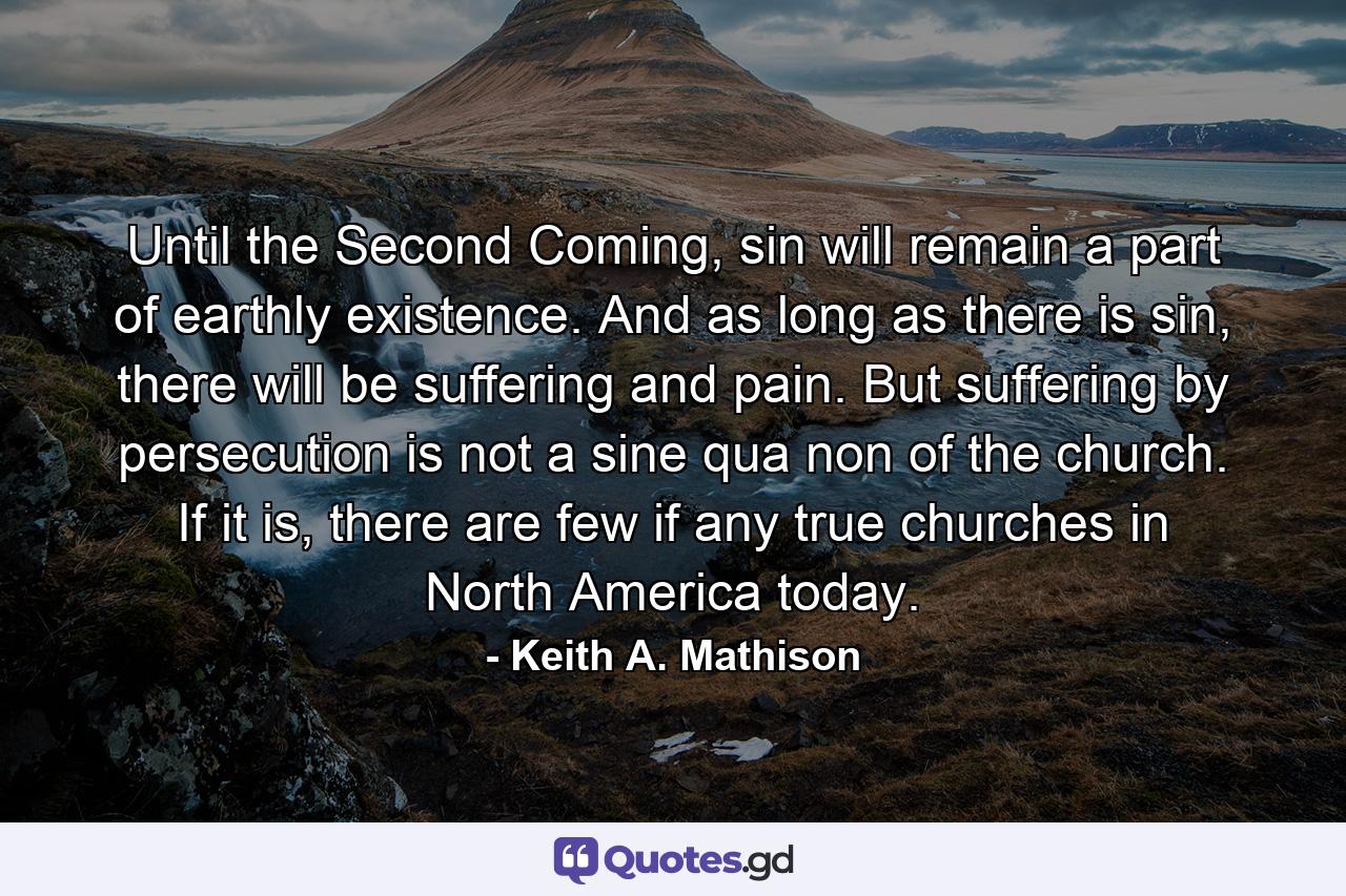 Until the Second Coming, sin will remain a part of earthly existence. And as long as there is sin, there will be suffering and pain. But suffering by persecution is not a sine qua non of the church. If it is, there are few if any true churches in North America today. - Quote by Keith A. Mathison