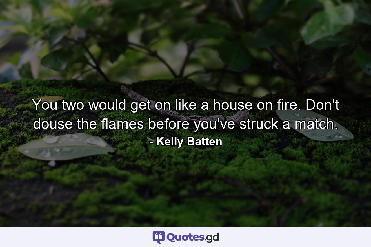 You two would get on like a house on fire. Don't douse the flames before you've struck a match. - Quote by Kelly Batten