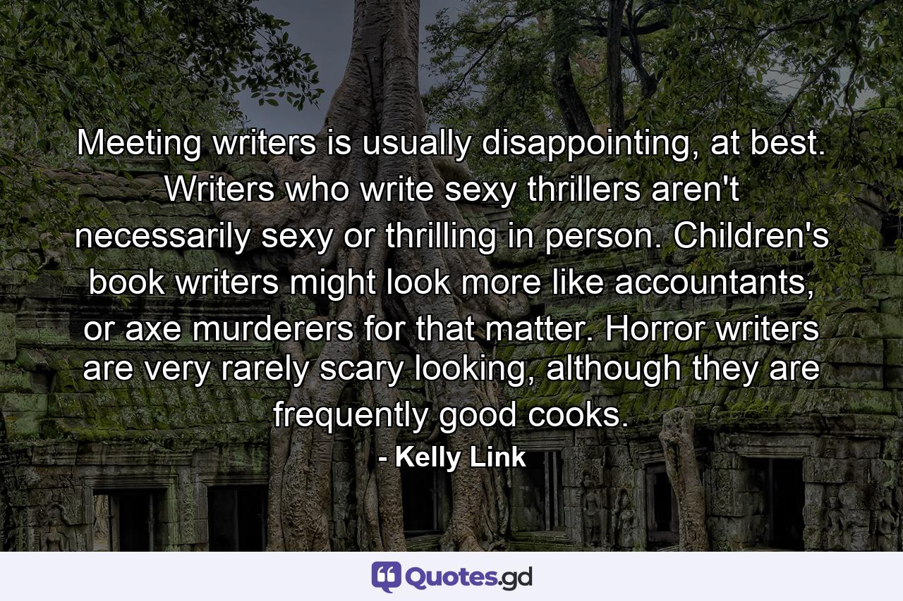 Meeting writers is usually disappointing, at best. Writers who write sexy thrillers aren't necessarily sexy or thrilling in person. Children's book writers might look more like accountants, or axe murderers for that matter. Horror writers are very rarely scary looking, although they are frequently good cooks. - Quote by Kelly Link