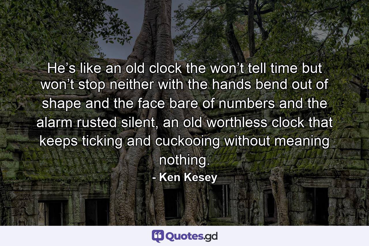 He’s like an old clock the won’t tell time but won’t stop neither with the hands bend out of shape and the face bare of numbers and the alarm rusted silent, an old worthless clock that keeps ticking and cuckooing without meaning nothing. - Quote by Ken Kesey