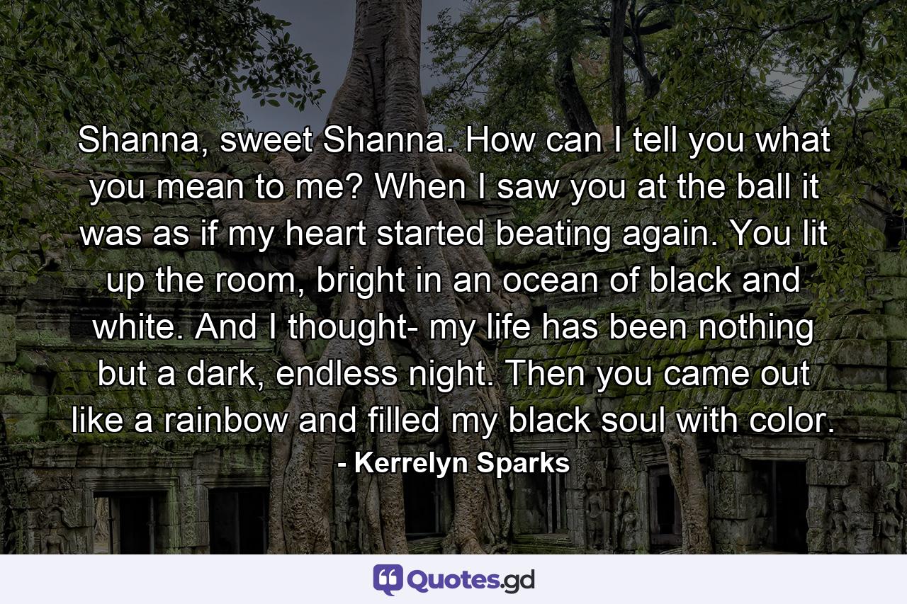 Shanna, sweet Shanna. How can I tell you what you mean to me? When I saw you at the ball it was as if my heart started beating again. You lit up the room, bright in an ocean of black and white. And I thought- my life has been nothing but a dark, endless night. Then you came out like a rainbow and filled my black soul with color. - Quote by Kerrelyn Sparks