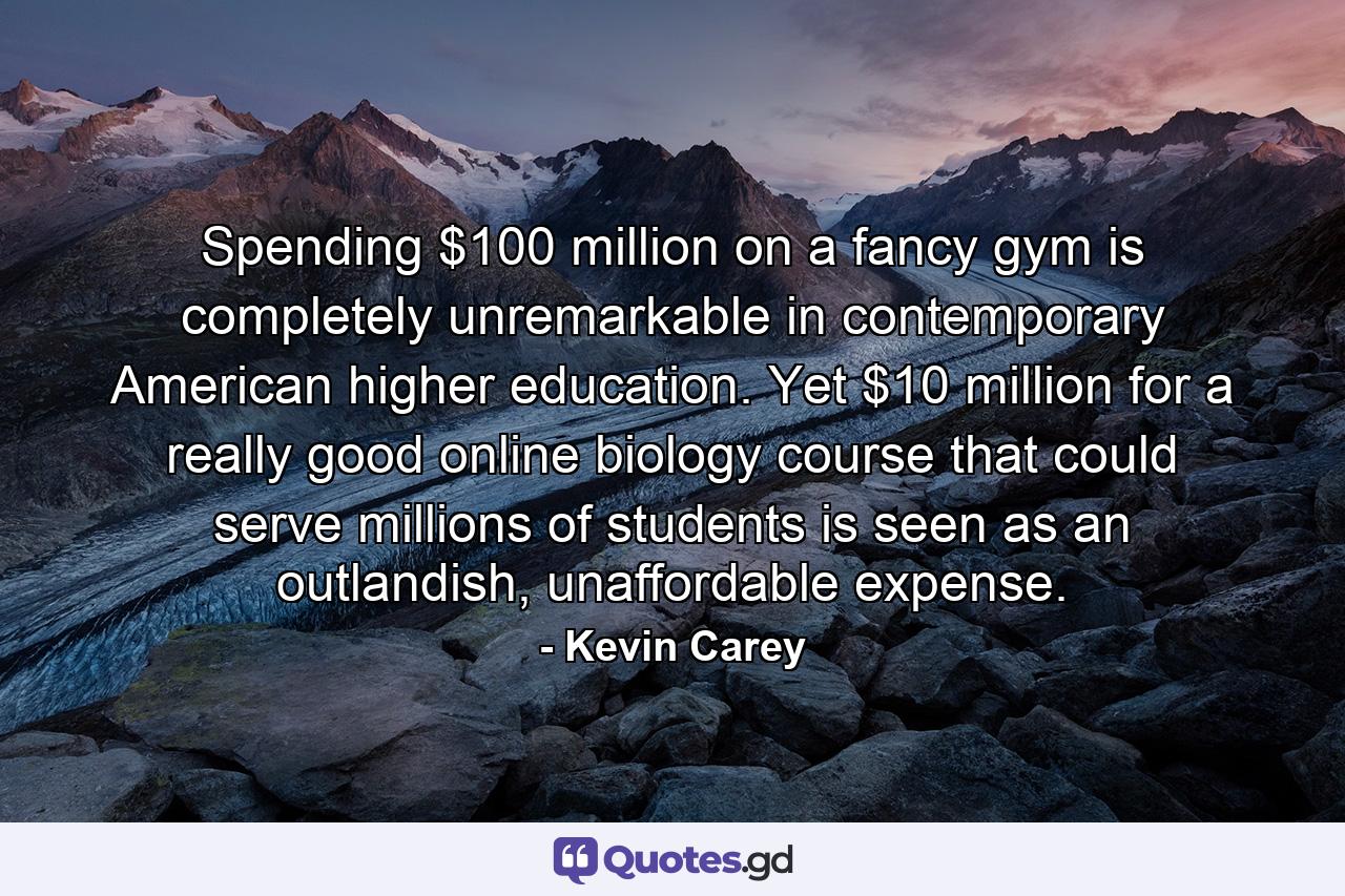 Spending $100 million on a fancy gym is completely unremarkable in contemporary American higher education. Yet $10 million for a really good online biology course that could serve millions of students is seen as an outlandish, unaffordable expense. - Quote by Kevin Carey