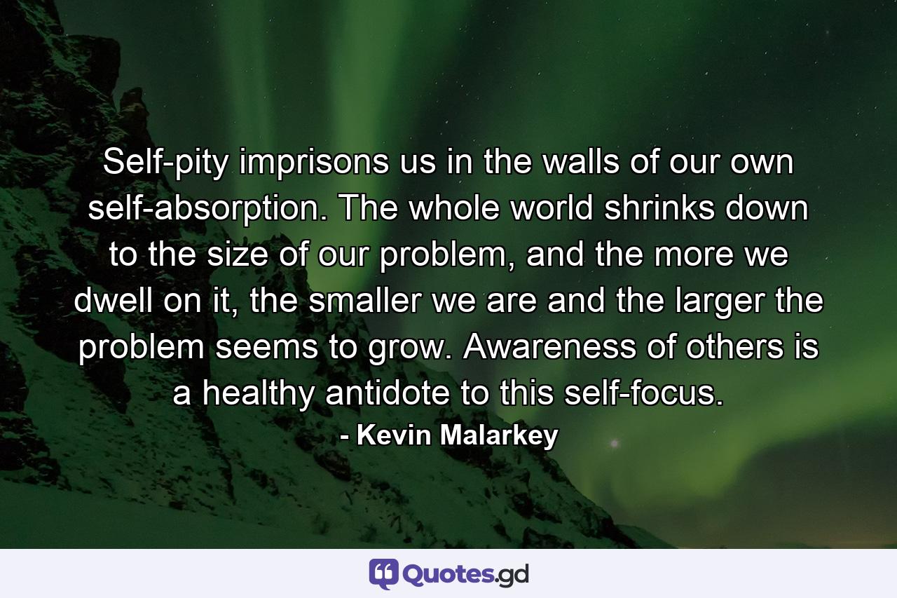 Self-pity imprisons us in the walls of our own self-absorption. The whole world shrinks down to the size of our problem, and the more we dwell on it, the smaller we are and the larger the problem seems to grow. Awareness of others is a healthy antidote to this self-focus. - Quote by Kevin Malarkey