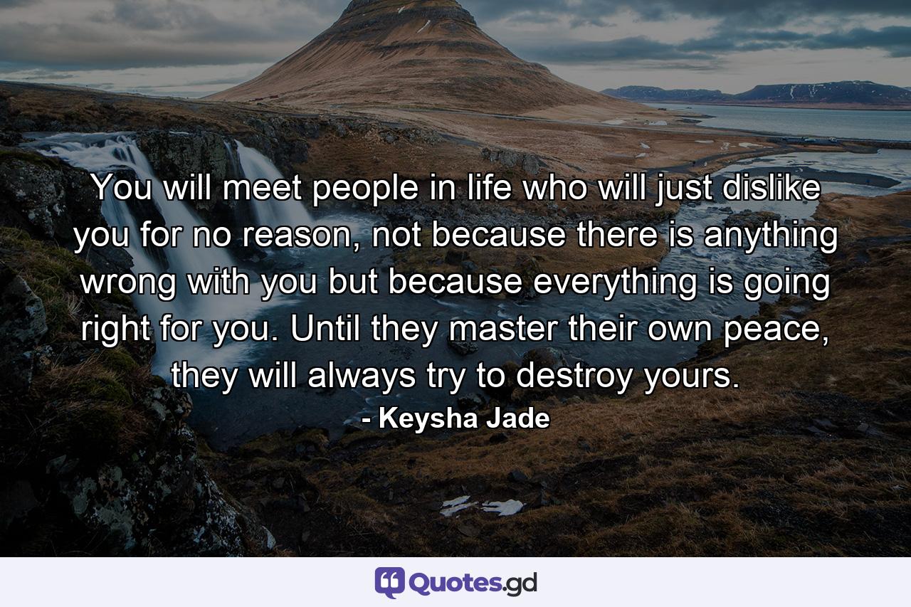 You will meet people in life who will just dislike you for no reason, not because there is anything wrong with you but because everything is going right for you. Until they master their own peace, they will always try to destroy yours. - Quote by Keysha Jade