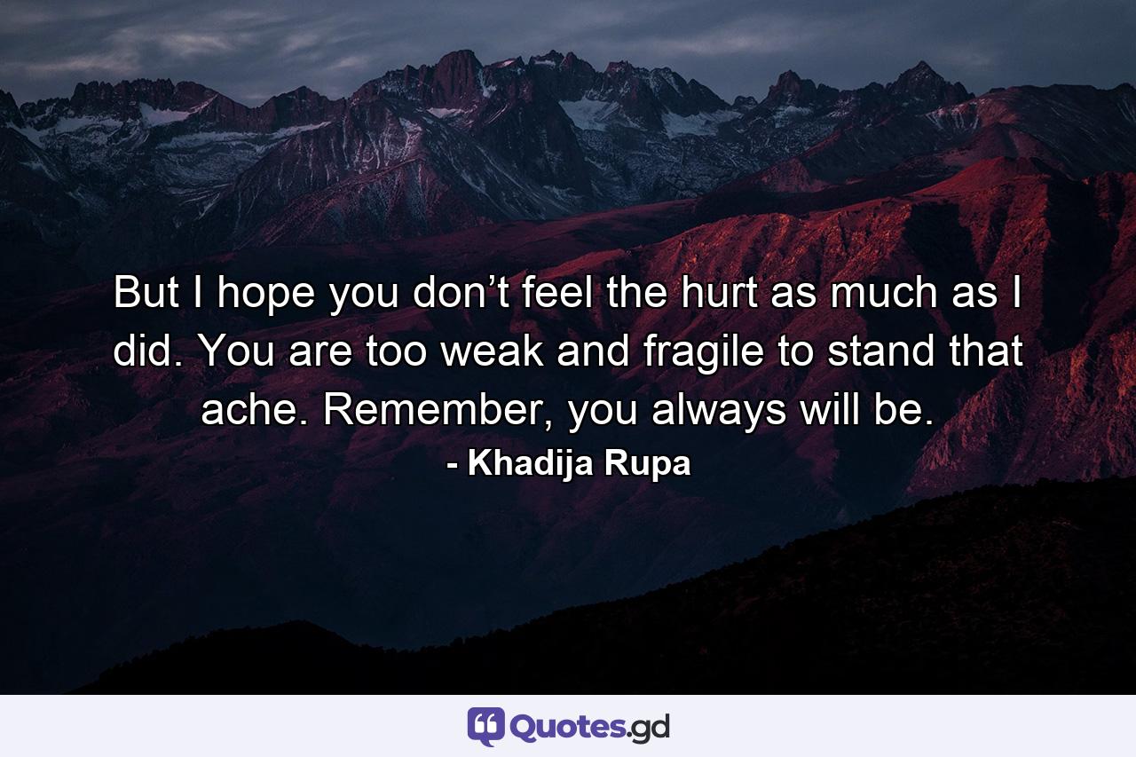 But I hope you don’t feel the hurt as much as I did. You are too weak and fragile to stand that ache. Remember, you always will be. - Quote by Khadija Rupa