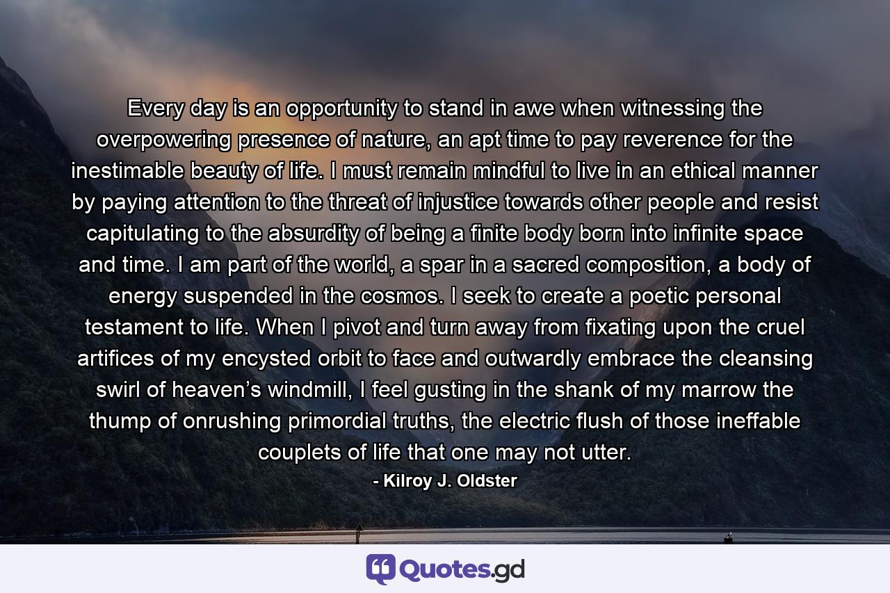 Every day is an opportunity to stand in awe when witnessing the overpowering presence of nature, an apt time to pay reverence for the inestimable beauty of life. I must remain mindful to live in an ethical manner by paying attention to the threat of injustice towards other people and resist capitulating to the absurdity of being a finite body born into infinite space and time. I am part of the world, a spar in a sacred composition, a body of energy suspended in the cosmos. I seek to create a poetic personal testament to life. When I pivot and turn away from fixating upon the cruel artifices of my encysted orbit to face and outwardly embrace the cleansing swirl of heaven’s windmill, I feel gusting in the shank of my marrow the thump of onrushing primordial truths, the electric flush of those ineffable couplets of life that one may not utter. - Quote by Kilroy J. Oldster