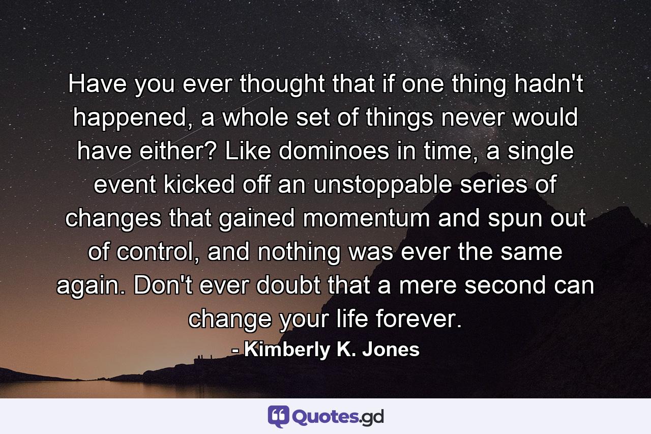 Have you ever thought that if one thing hadn't happened, a whole set of things never would have either? Like dominoes in time, a single event kicked off an unstoppable series of changes that gained momentum and spun out of control, and nothing was ever the same again. Don't ever doubt that a mere second can change your life forever. - Quote by Kimberly K. Jones