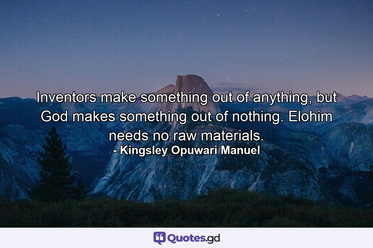 Inventors make something out of anything, but God makes something out of nothing. Elohim needs no raw materials. - Quote by Kingsley Opuwari Manuel