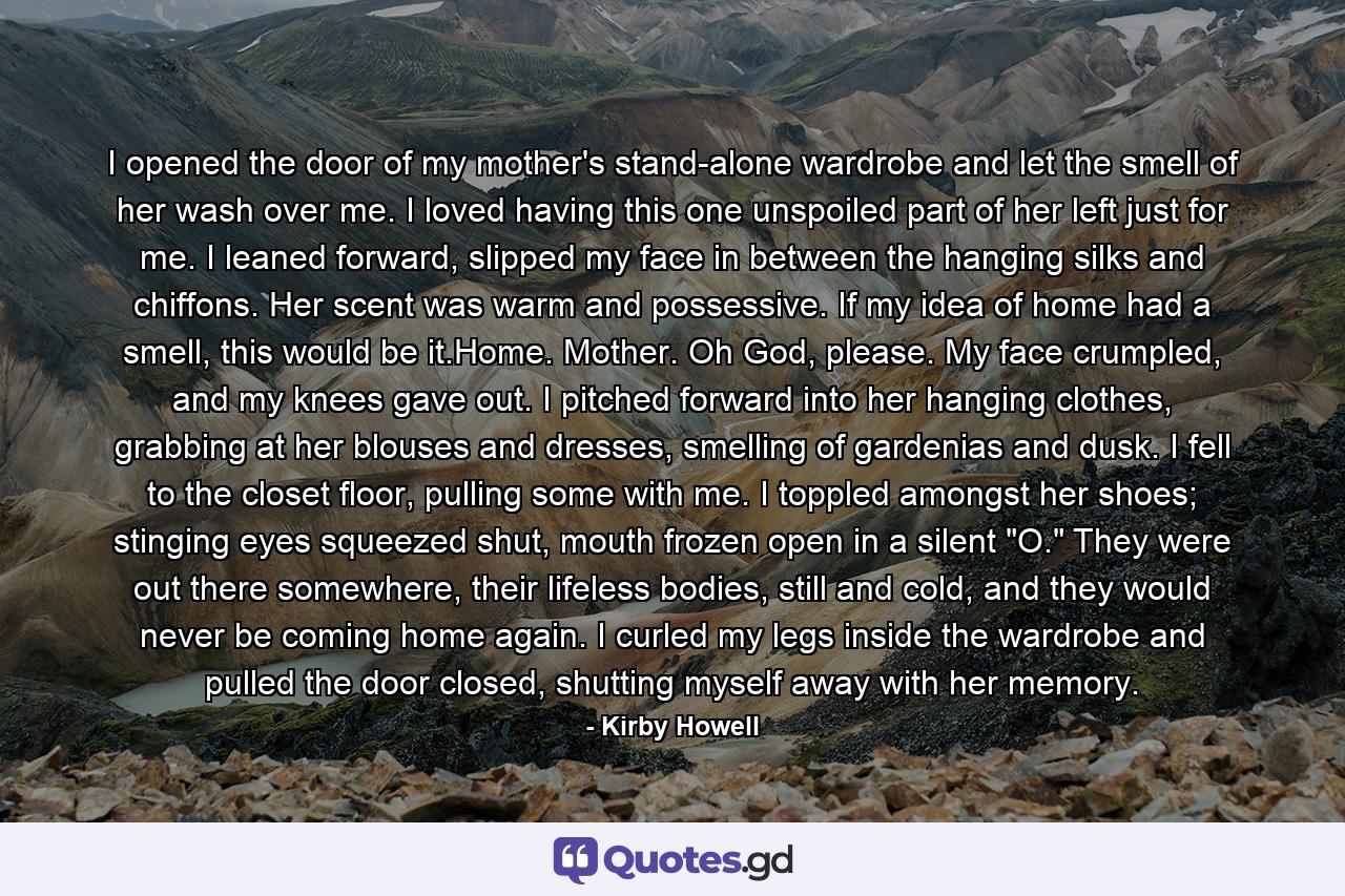 I opened the door of my mother's stand-alone wardrobe and let the smell of her wash over me. I loved having this one unspoiled part of her left just for me. I leaned forward, slipped my face in between the hanging silks and chiffons. Her scent was warm and possessive. If my idea of home had a smell, this would be it.Home. Mother. Oh God, please. My face crumpled, and my knees gave out. I pitched forward into her hanging clothes, grabbing at her blouses and dresses, smelling of gardenias and dusk. I fell to the closet floor, pulling some with me. I toppled amongst her shoes; stinging eyes squeezed shut, mouth frozen open in a silent 