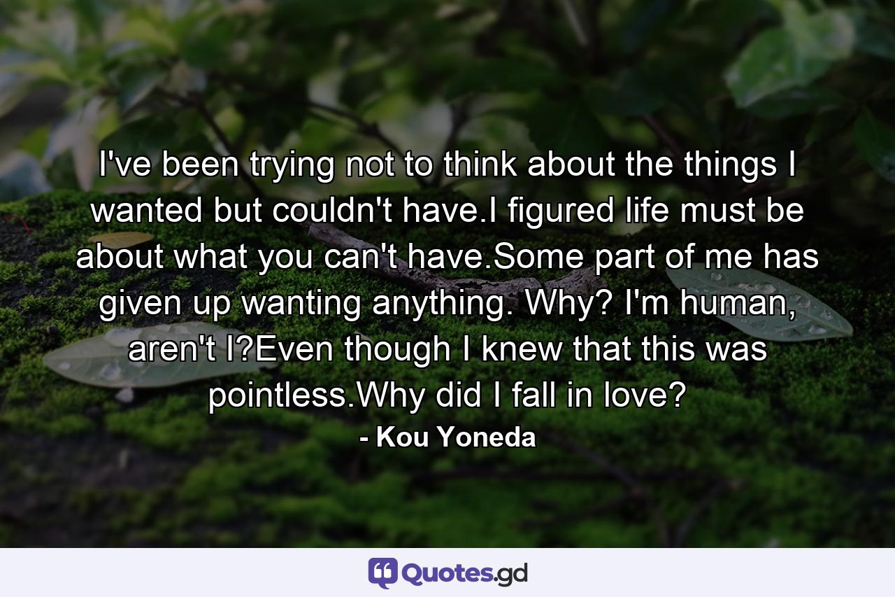 I've been trying not to think about the things I wanted but couldn't have.I figured life must be about what you can't have.Some part of me has given up wanting anything. Why? I'm human, aren't I?Even though I knew that this was pointless.Why did I fall in love? - Quote by Kou Yoneda