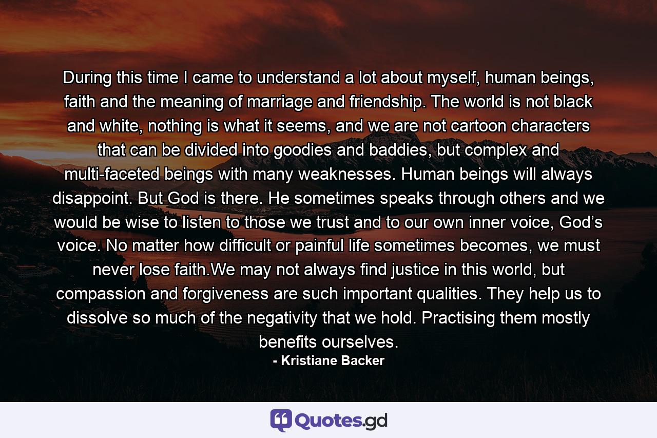 During this time I came to understand a lot about myself, human beings, faith and the meaning of marriage and friendship. The world is not black and white, nothing is what it seems, and we are not cartoon characters that can be divided into goodies and baddies, but complex and multi-faceted beings with many weaknesses. Human beings will always disappoint. But God is there. He sometimes speaks through others and we would be wise to listen to those we trust and to our own inner voice, God’s voice. No matter how difficult or painful life sometimes becomes, we must never lose faith.We may not always find justice in this world, but compassion and forgiveness are such important qualities. They help us to dissolve so much of the negativity that we hold. Practising them mostly benefits ourselves. - Quote by Kristiane Backer