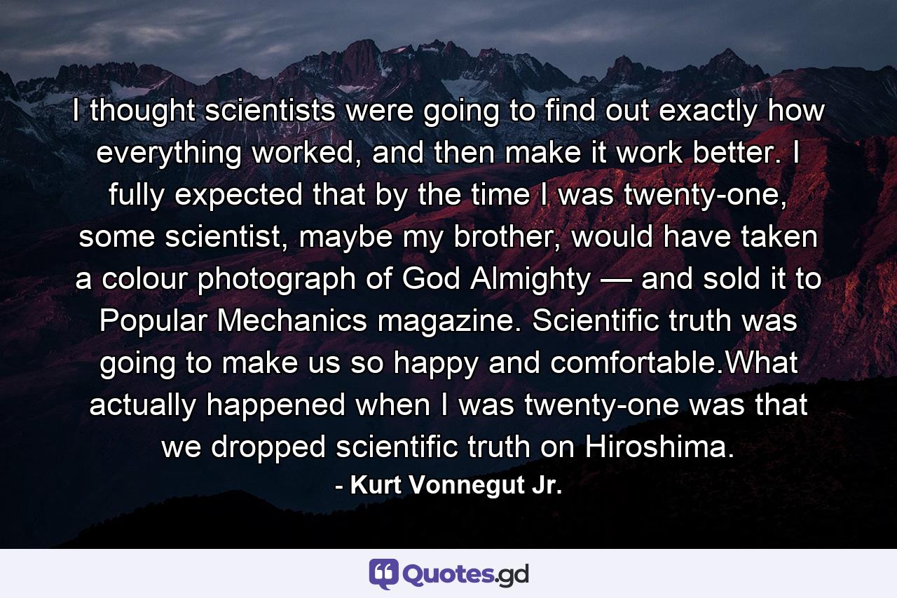 I thought scientists were going to find out exactly how everything worked, and then make it work better. I fully expected that by the time I was twenty-one, some scientist, maybe my brother, would have taken a colour photograph of God Almighty — and sold it to Popular Mechanics magazine. Scientific truth was going to make us so happy and comfortable.What actually happened when I was twenty-one was that we dropped scientific truth on Hiroshima. - Quote by Kurt Vonnegut Jr.