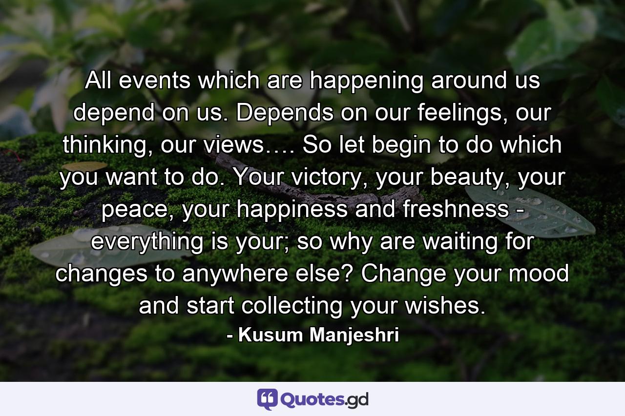 All events which are happening around us depend on us. Depends on our feelings, our thinking, our views…. So let begin to do which you want to do. Your victory, your beauty, your peace, your happiness and freshness - everything is your; so why are waiting for changes to anywhere else? Change your mood and start collecting your wishes. - Quote by Kusum Manjeshri