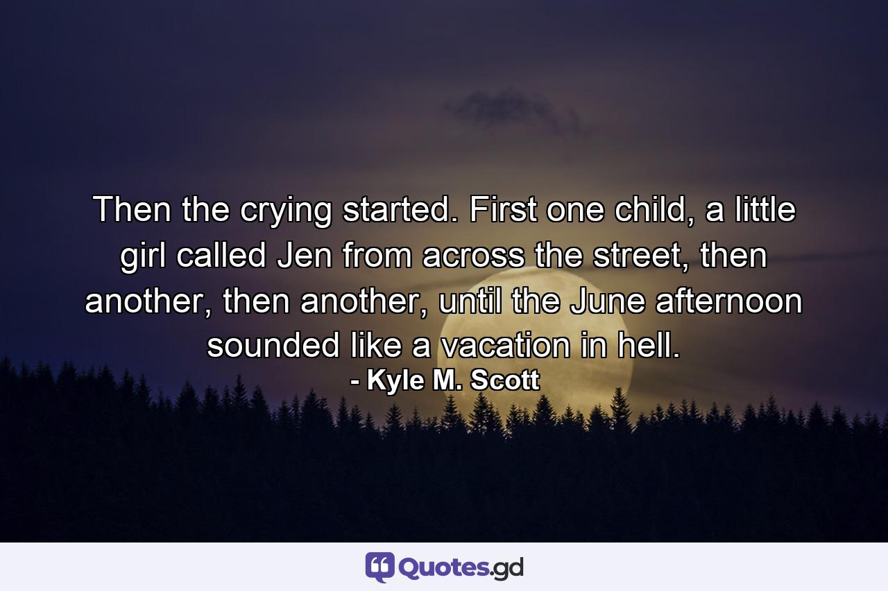 Then the crying started. First one child, a little girl called Jen from across the street, then another, then another, until the June afternoon sounded like a vacation in hell. - Quote by Kyle M. Scott