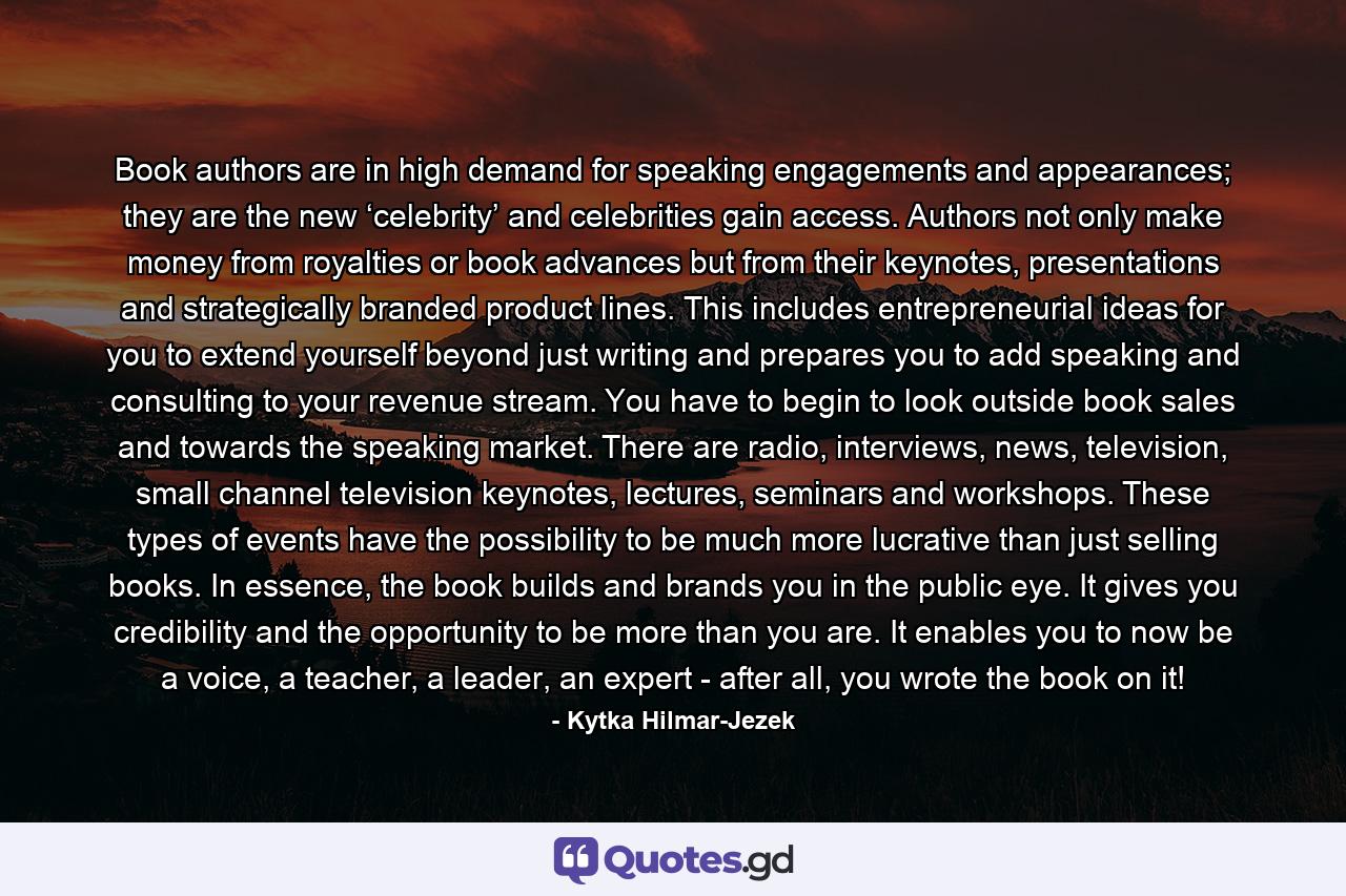 Book authors are in high demand for speaking engagements and appearances; they are the new ‘celebrity’ and celebrities gain access. Authors not only make money from royalties or book advances but from their keynotes, presentations and strategically branded product lines. This includes entrepreneurial ideas for you to extend yourself beyond just writing and prepares you to add speaking and consulting to your revenue stream. You have to begin to look outside book sales and towards the speaking market. There are radio, interviews, news, television, small channel television keynotes, lectures, seminars and workshops. These types of events have the possibility to be much more lucrative than just selling books. In essence, the book builds and brands you in the public eye. It gives you credibility and the opportunity to be more than you are. It enables you to now be a voice, a teacher, a leader, an expert - after all, you wrote the book on it! - Quote by Kytka Hilmar-Jezek