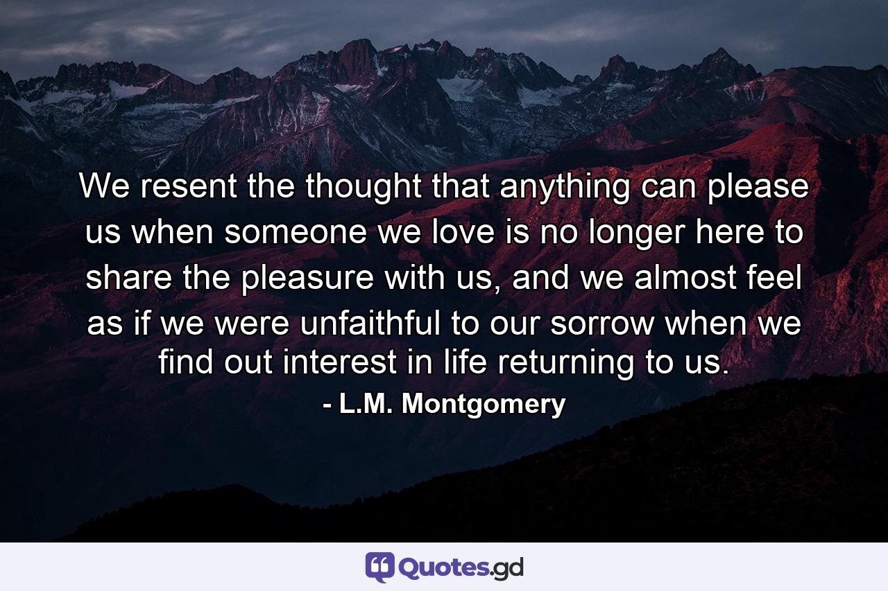 We resent the thought that anything can please us when someone we love is no longer here to share the pleasure with us, and we almost feel as if we were unfaithful to our sorrow when we find out interest in life returning to us. - Quote by L.M. Montgomery