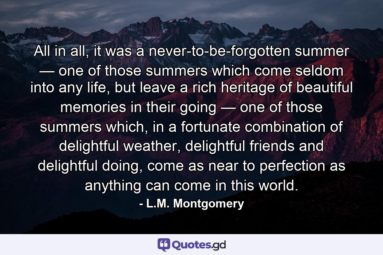 All in all, it was a never-to-be-forgotten summer — one of those summers which come seldom into any life, but leave a rich heritage of beautiful memories in their going — one of those summers which, in a fortunate combination of delightful weather, delightful friends and delightful doing, come as near to perfection as anything can come in this world. - Quote by L.M. Montgomery