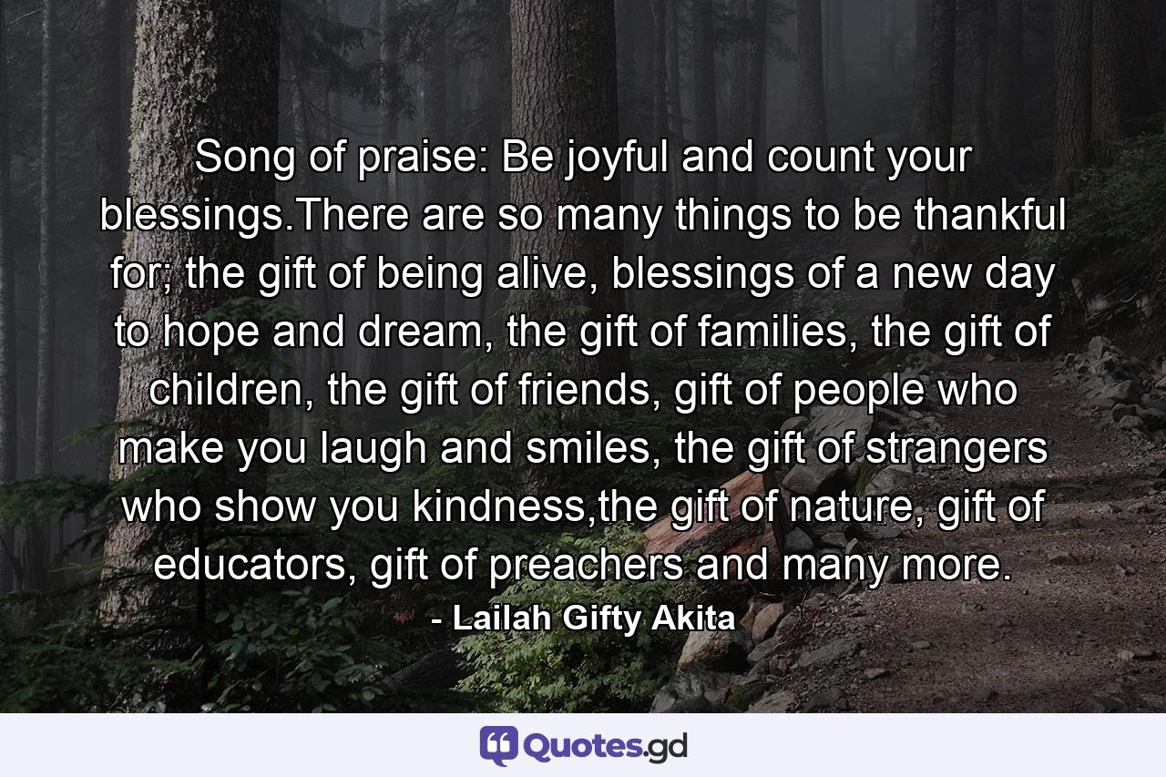 Song of praise: Be joyful and count your blessings.There are so many things to be thankful for; the gift of being alive, blessings of a new day to hope and dream, the gift of families, the gift of children, the gift of friends, gift of people who make you laugh and smiles, the gift of strangers who show you kindness,the gift of nature, gift of educators, gift of preachers and many more. - Quote by Lailah Gifty Akita