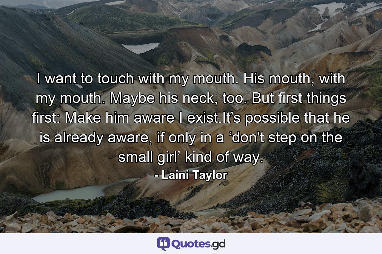 I want to touch with my mouth. His mouth, with my mouth. Maybe his neck, too. But first things first: Make him aware I exist.It’s possible that he is already aware, if only in a ‘don't step on the small girl’ kind of way. - Quote by Laini Taylor