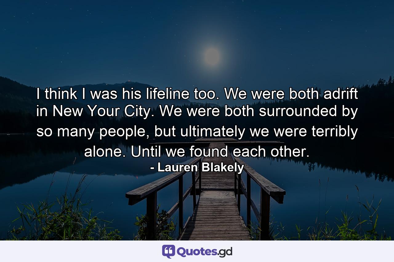 I think I was his lifeline too. We were both adrift in New Your City. We were both surrounded by so many people, but ultimately we were terribly alone. Until we found each other. - Quote by Lauren Blakely