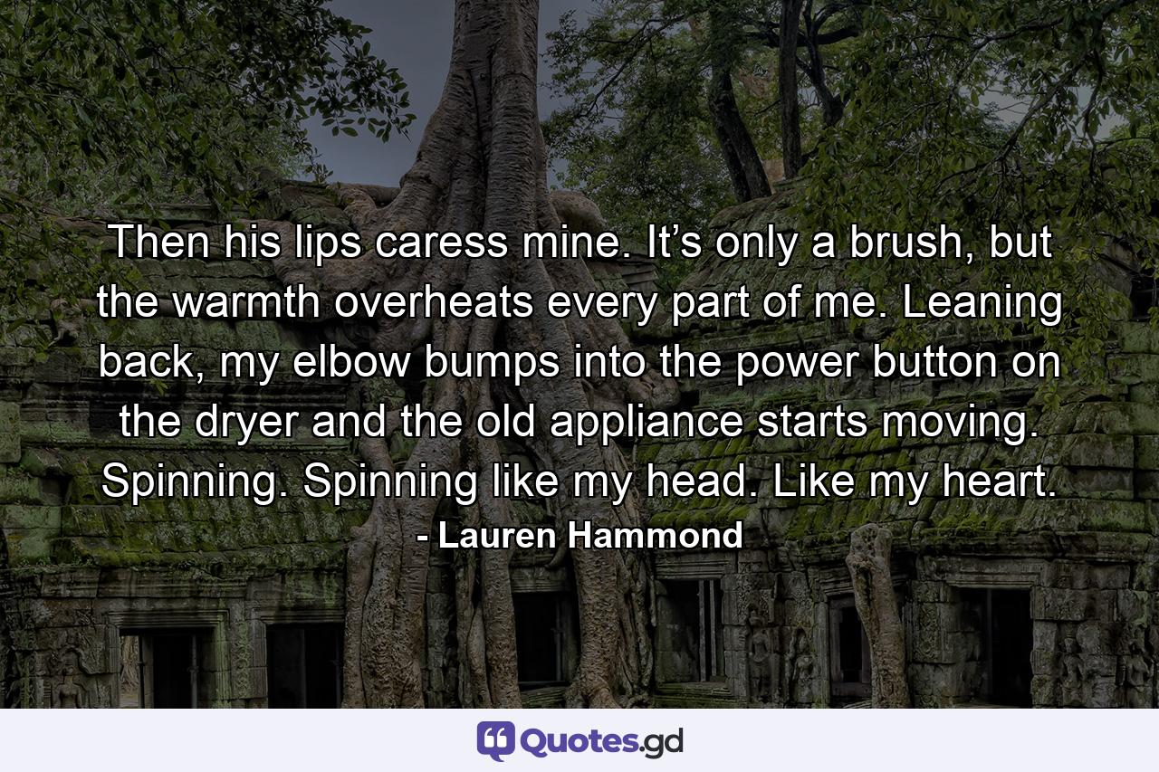 Then his lips caress mine. It’s only a brush, but the warmth overheats every part of me. Leaning back, my elbow bumps into the power button on the dryer and the old appliance starts moving. Spinning. Spinning like my head. Like my heart. - Quote by Lauren Hammond