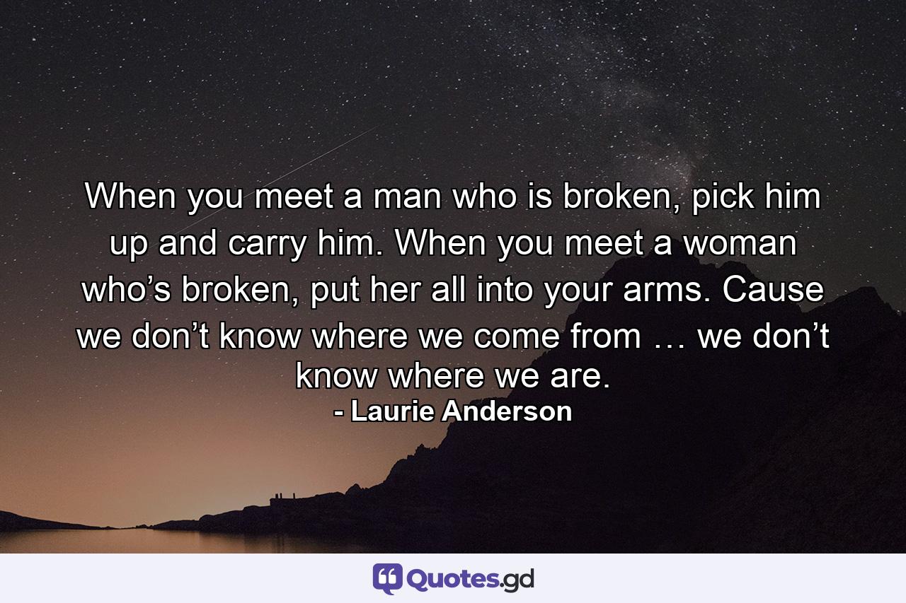 When you meet a man who is broken, pick him up and carry him. When you meet a woman who’s broken, put her all into your arms. Cause we don’t know where we come from … we don’t know where we are. - Quote by Laurie Anderson