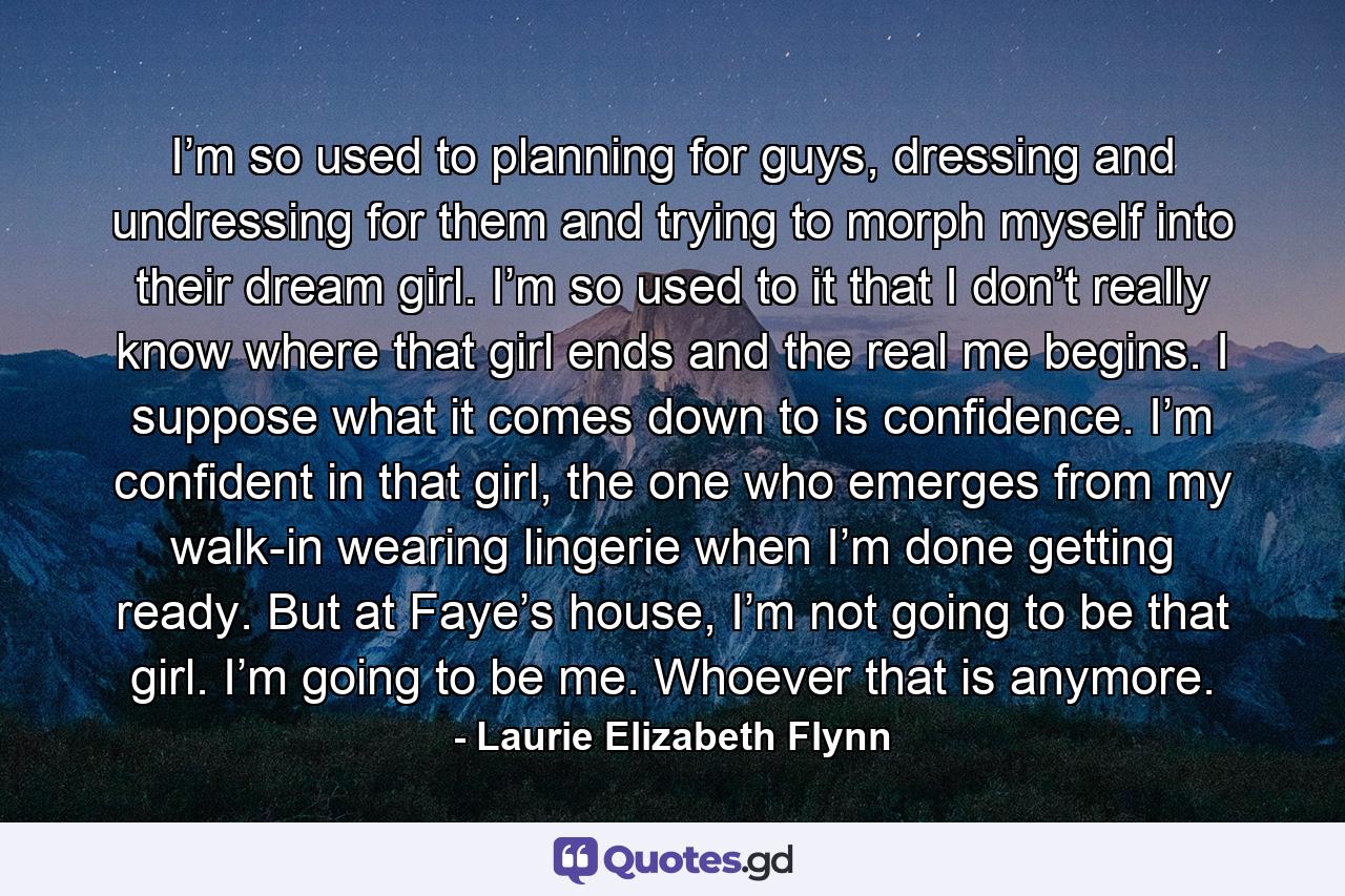 I’m so used to planning for guys, dressing and undressing for them and trying to morph myself into their dream girl. I’m so used to it that I don’t really know where that girl ends and the real me begins. I suppose what it comes down to is confidence. I’m confident in that girl, the one who emerges from my walk-in wearing lingerie when I’m done getting ready. But at Faye’s house, I’m not going to be that girl. I’m going to be me. Whoever that is anymore. - Quote by Laurie Elizabeth Flynn