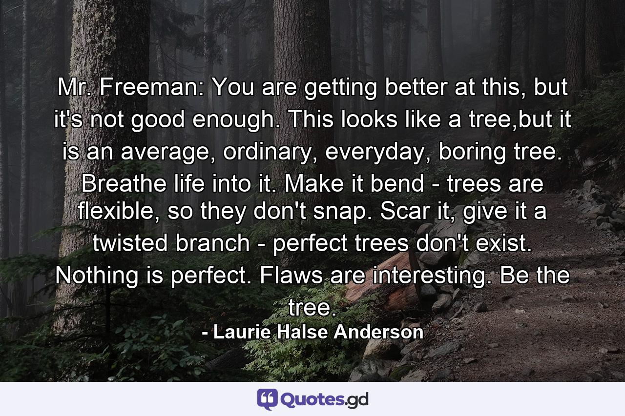 Mr. Freeman: You are getting better at this, but it's not good enough. This looks like a tree,but it is an average, ordinary, everyday, boring tree. Breathe life into it. Make it bend - trees are flexible, so they don't snap. Scar it, give it a twisted branch - perfect trees don't exist. Nothing is perfect. Flaws are interesting. Be the tree. - Quote by Laurie Halse Anderson