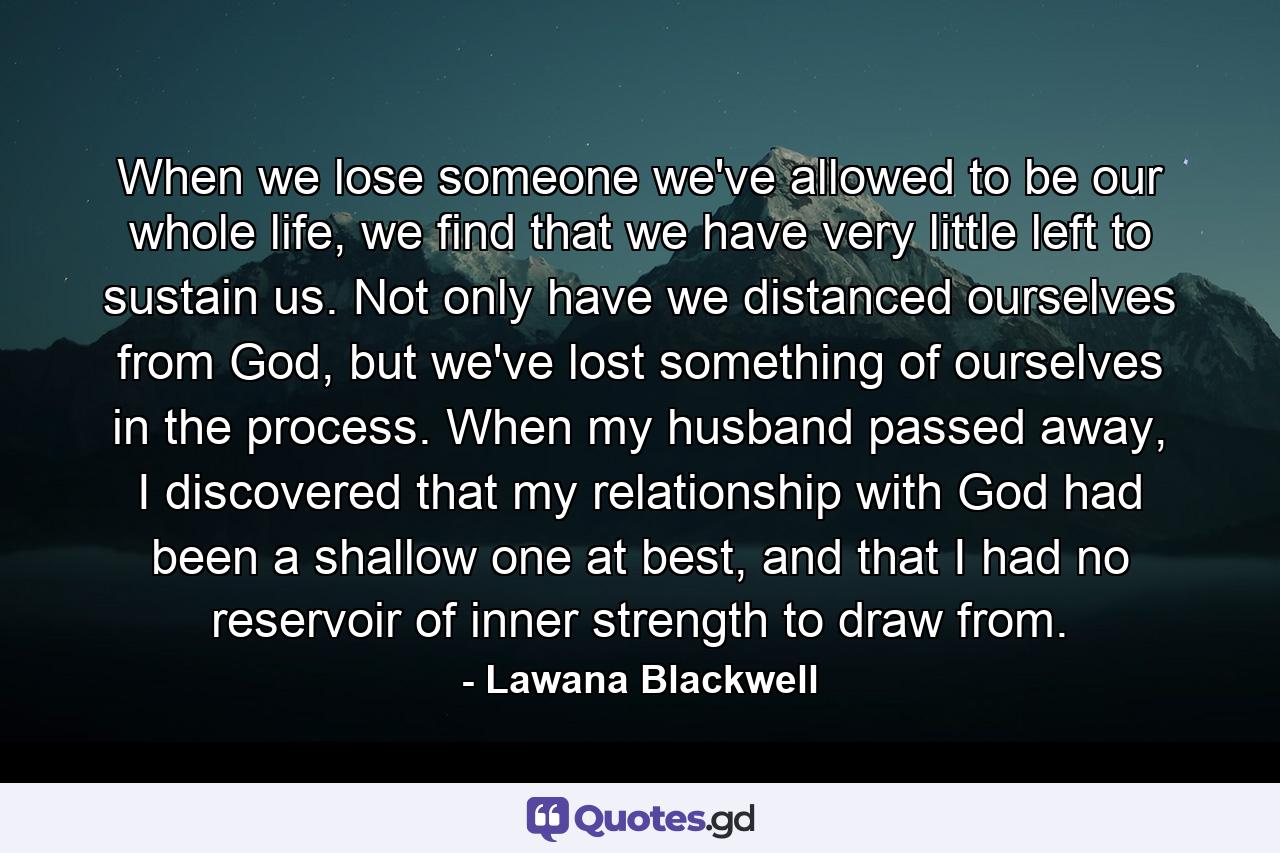 When we lose someone we've allowed to be our whole life, we find that we have very little left to sustain us. Not only have we distanced ourselves from God, but we've lost something of ourselves in the process. When my husband passed away, I discovered that my relationship with God had been a shallow one at best, and that I had no reservoir of inner strength to draw from. - Quote by Lawana Blackwell