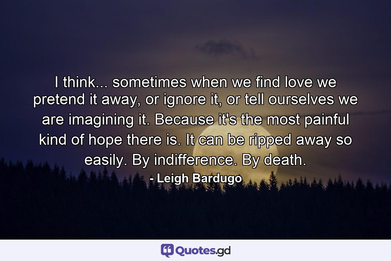 I think... sometimes when we find love we pretend it away, or ignore it, or tell ourselves we are imagining it. Because it's the most painful kind of hope there is. It can be ripped away so easily. By indifference. By death. - Quote by Leigh Bardugo