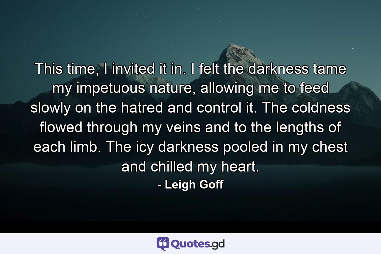 This time, I invited it in. I felt the darkness tame my impetuous nature, allowing me to feed slowly on the hatred and control it. The coldness flowed through my veins and to the lengths of each limb. The icy darkness pooled in my chest and chilled my heart. - Quote by Leigh Goff