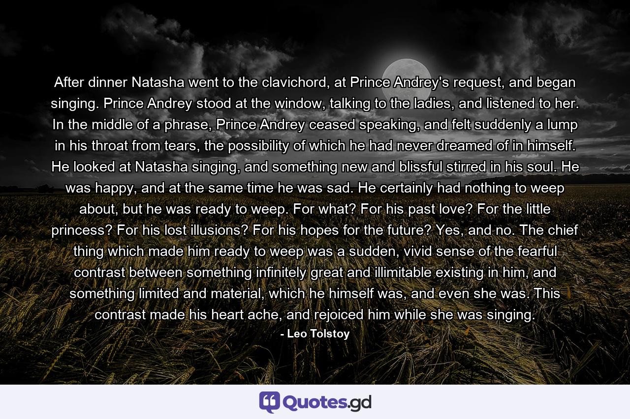 After dinner Natasha went to the clavichord, at Prince Andrey's request, and began singing. Prince Andrey stood at the window, talking to the ladies, and listened to her. In the middle of a phrase, Prince Andrey ceased speaking, and felt suddenly a lump in his throat from tears, the possibility of which he had never dreamed of in himself. He looked at Natasha singing, and something new and blissful stirred in his soul. He was happy, and at the same time he was sad. He certainly had nothing to weep about, but he was ready to weep. For what? For his past love? For the little princess? For his lost illusions? For his hopes for the future? Yes, and no. The chief thing which made him ready to weep was a sudden, vivid sense of the fearful contrast between something infinitely great and illimitable existing in him, and something limited and material, which he himself was, and even she was. This contrast made his heart ache, and rejoiced him while she was singing. - Quote by Leo Tolstoy