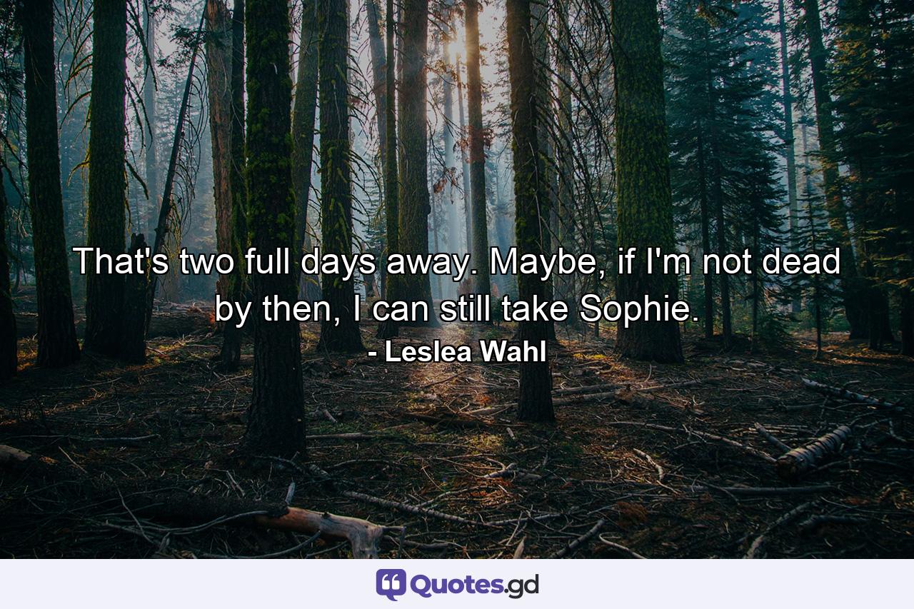 That's two full days away. Maybe, if I'm not dead by then, I can still take Sophie. - Quote by Leslea Wahl