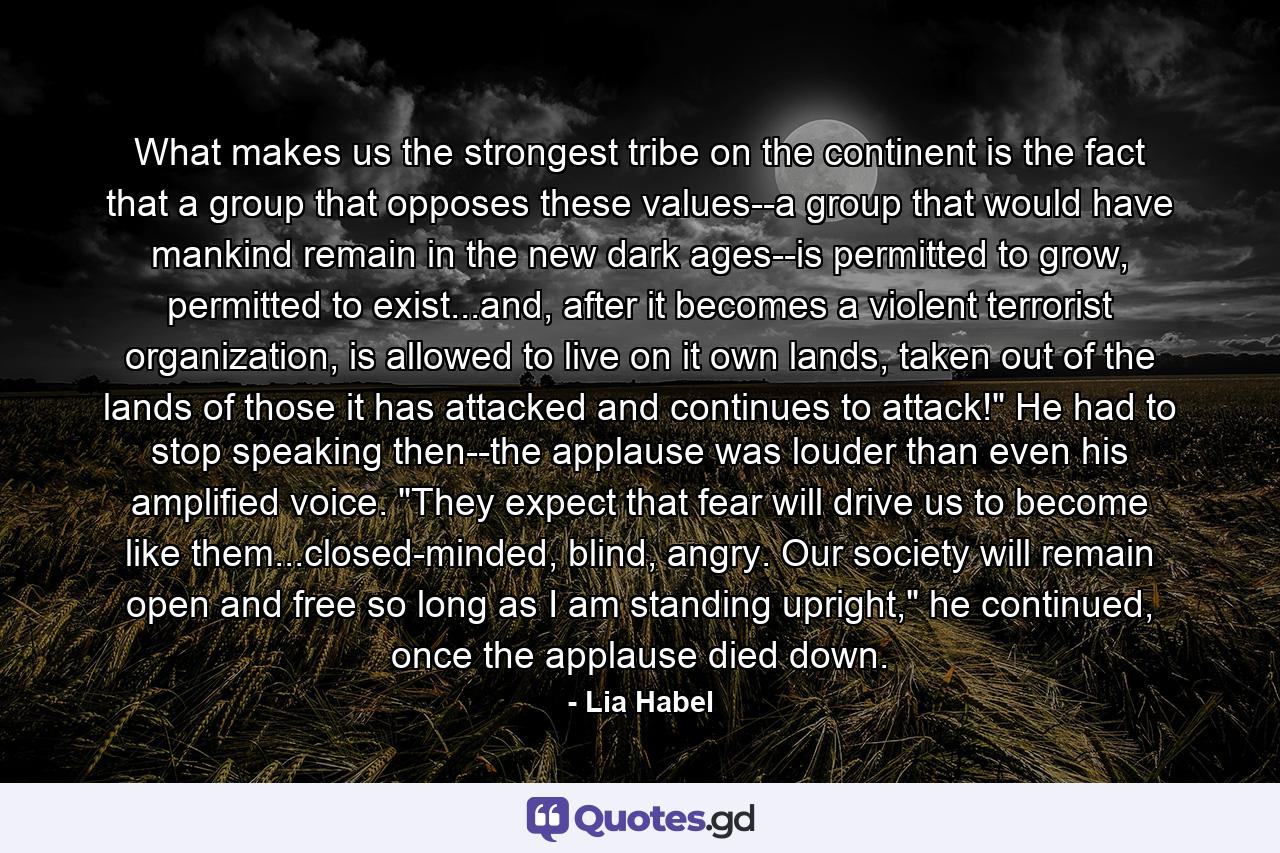 What makes us the strongest tribe on the continent is the fact that a group that opposes these values--a group that would have mankind remain in the new dark ages--is permitted to grow, permitted to exist...and, after it becomes a violent terrorist organization, is allowed to live on it own lands, taken out of the lands of those it has attacked and continues to attack!