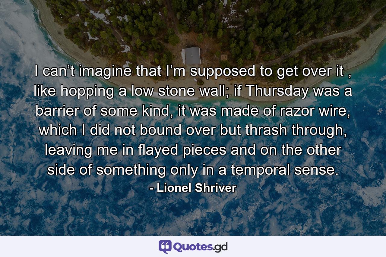 I can’t imagine that I’m supposed to get over it , like hopping a low stone wall; if Thursday was a barrier of some kind, it was made of razor wire, which I did not bound over but thrash through, leaving me in flayed pieces and on the other side of something only in a temporal sense. - Quote by Lionel Shriver