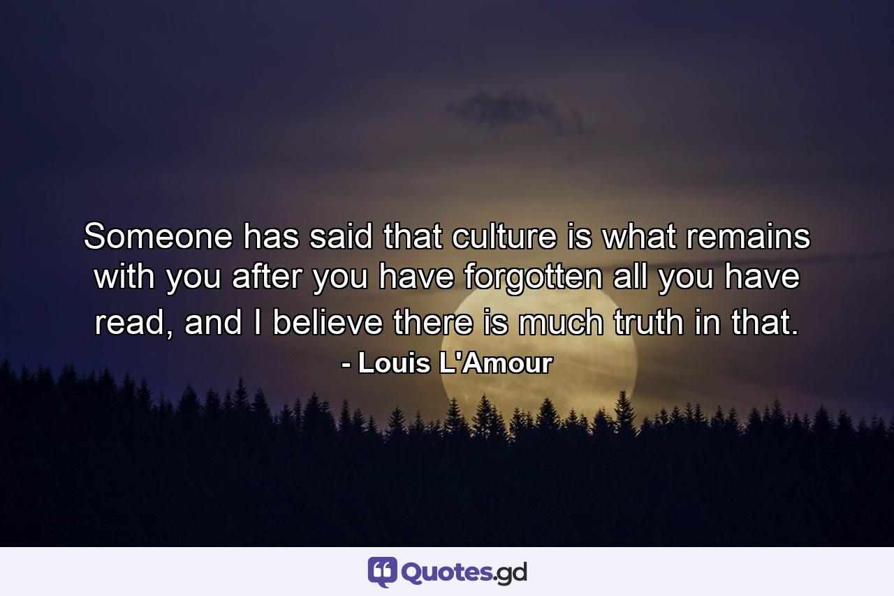 Someone has said that culture is what remains with you after you have forgotten all you have read, and I believe there is much truth in that. - Quote by Louis L'Amour